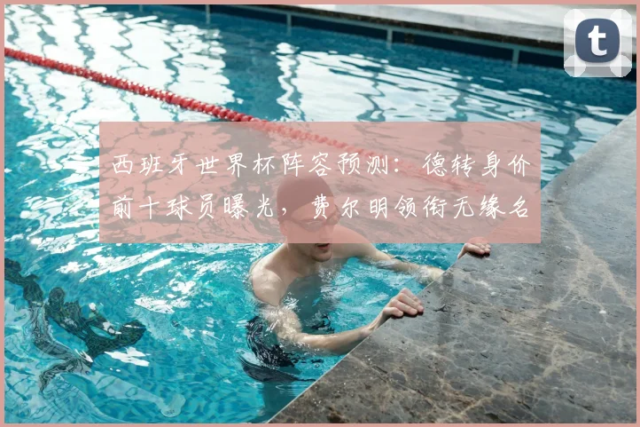 西班牙世界杯阵容预测：德转身价前十球员曝光，费尔明领衔无缘名单引热议