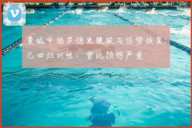 曼城中场罗德里腹股沟伤势恢复:已回归训练,曾比预想严重