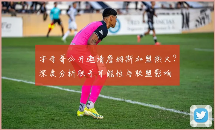 字母哥公开邀请詹姆斯加盟热火?深度分析联手可能性与联盟影响