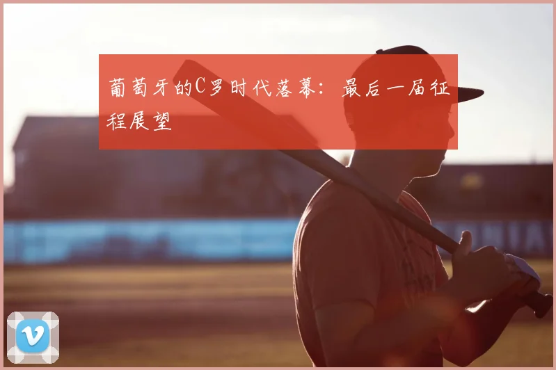 葡萄牙的C罗时代落幕:最后一届征程展望