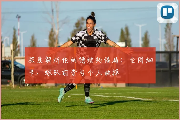 深度解析伦纳德续约僵局：合同细节、球队前景与个人抉择