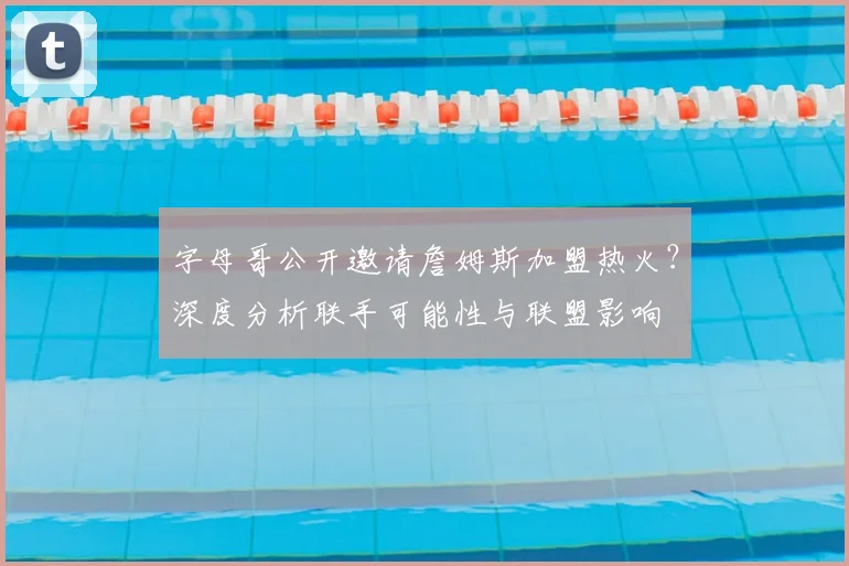 字母哥公开邀请詹姆斯加盟热火？深度分析联手可能性与联盟影响