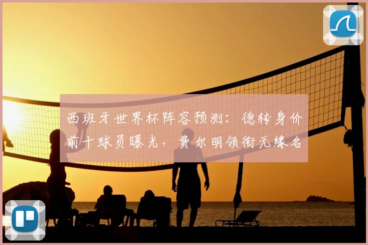 西班牙世界杯阵容预测:德转身价前十球员曝光,费尔明领衔无缘名单引热议