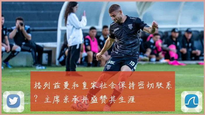 格列兹曼和皇家社会保持密切联系?主席亲承并盛赞其生涯