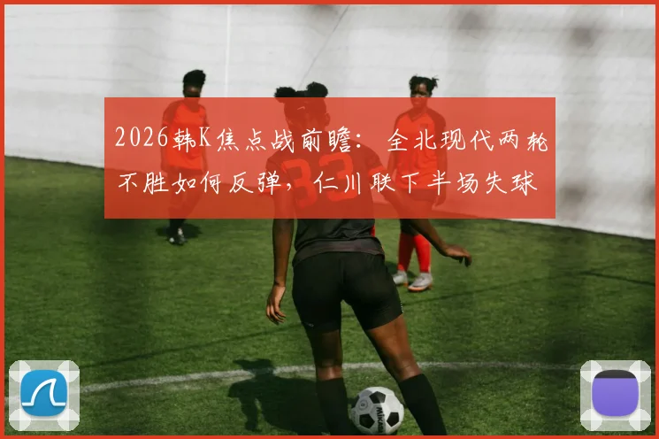 2026韩K焦点战前瞻:全北现代两轮不胜如何反弹,仁川联下半场失球率80%成隐患,关键数据解读